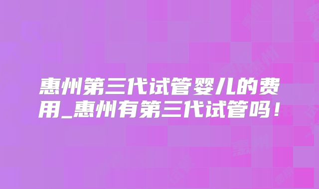惠州第三代试管婴儿的费用_惠州有第三代试管吗！