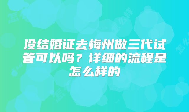 没结婚证去梅州做三代试管可以吗?详细的流程是怎么样的