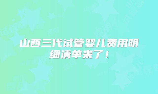 山西三代试管婴儿费用明细清单来了！