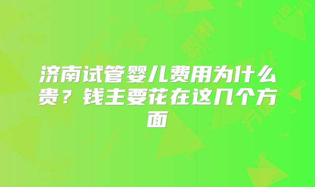 济南试管婴儿费用为什么贵？钱主要花在这几个方面