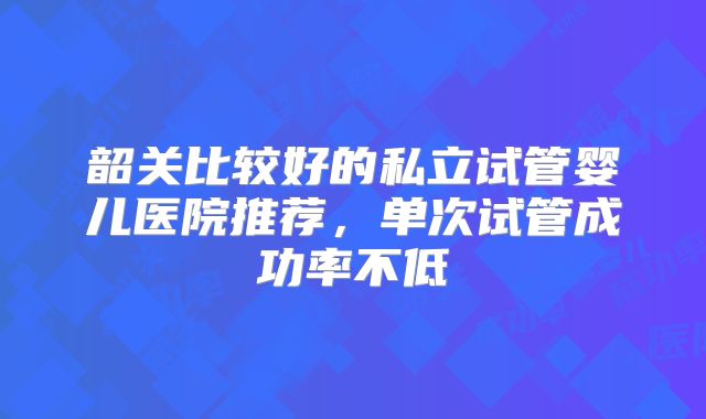韶关比较好的私立试管婴儿医院推荐，单次试管成功率不低