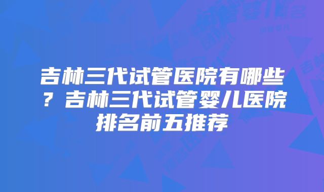 吉林三代试管医院有哪些？吉林三代试管婴儿医院排名前五推荐