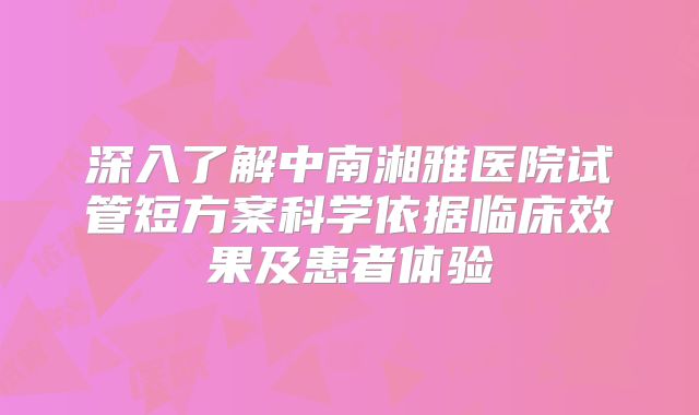 深入了解中南湘雅医院试管短方案科学依据临床效果及患者体验