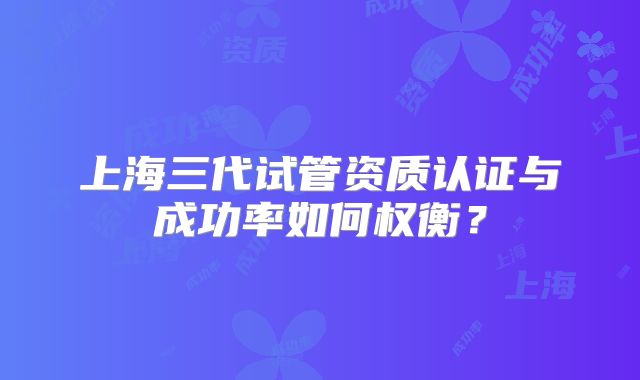 上海三代试管资质认证与成功率如何权衡？