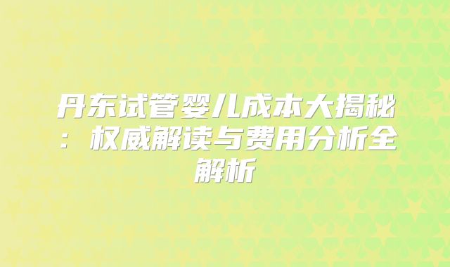 丹东试管婴儿成本大揭秘：权威解读与费用分析全解析