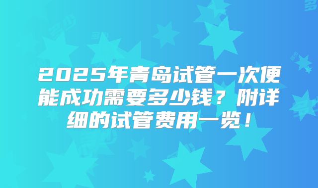 2025年青岛试管一次便能成功需要多少钱？附详细的试管费用一览！