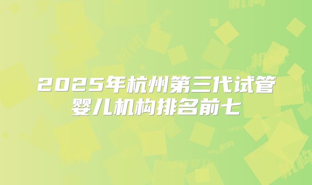 2025年杭州第三代试管婴儿机构排名前七