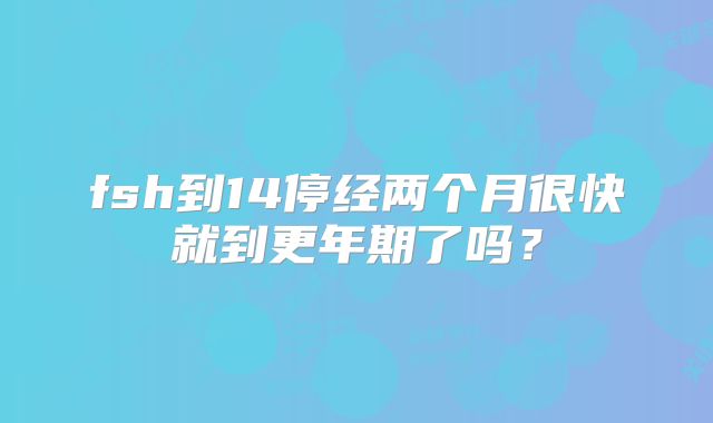 fsh到14停经两个月很快就到更年期了吗？