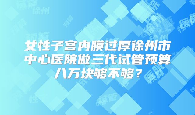 女性子宫内膜过厚徐州市中心医院做三代试管预算八万块够不够？