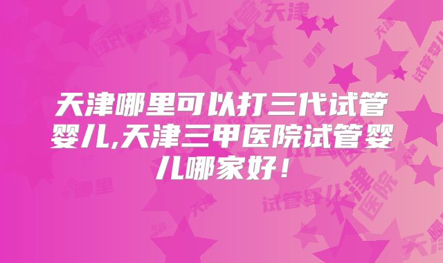 天津哪里可以打三代试管婴儿,天津三甲医院试管婴儿哪家好！