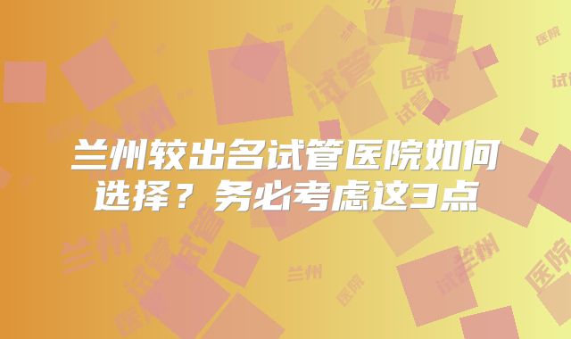 兰州较出名试管医院如何选择？务必考虑这3点