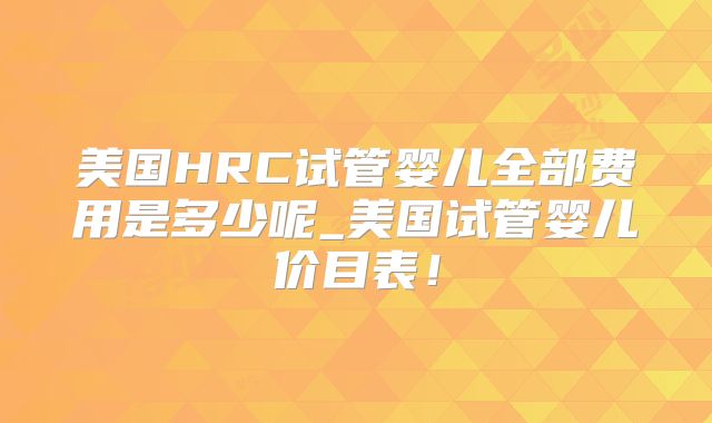 美国HRC试管婴儿全部费用是多少呢_美国试管婴儿价目表！