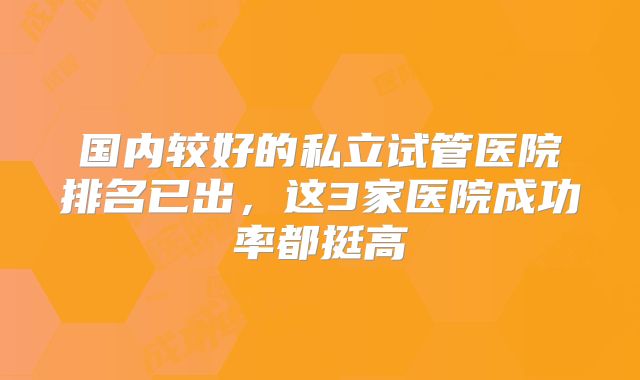 国内较好的私立试管医院排名已出，这3家医院成功率都挺高