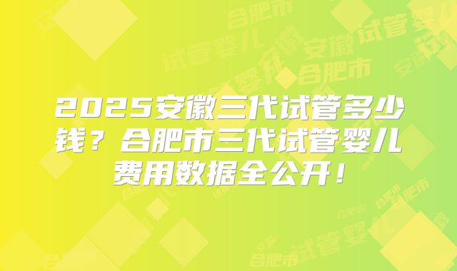 2025安徽三代试管多少钱？合肥市三代试管婴儿费用数据全公开！