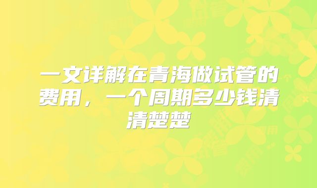 一文详解在青海做试管的费用，一个周期多少钱清清楚楚