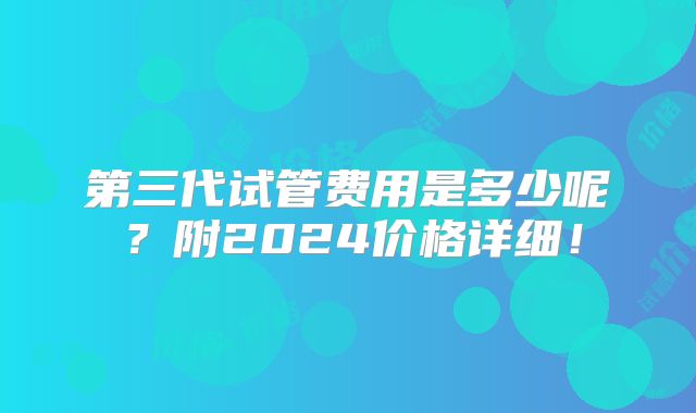 第三代试管费用是多少呢?附2024价格详细!