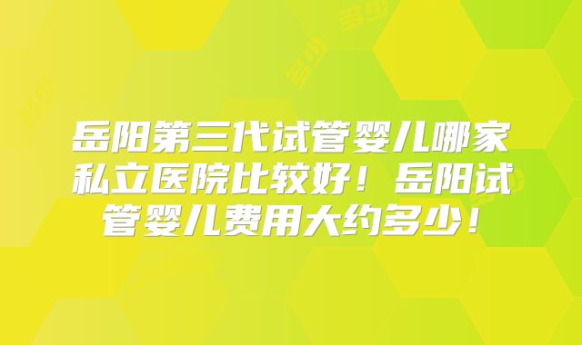岳阳第三代试管婴儿哪家私立医院比较好！岳阳试管婴儿费用大约多少！