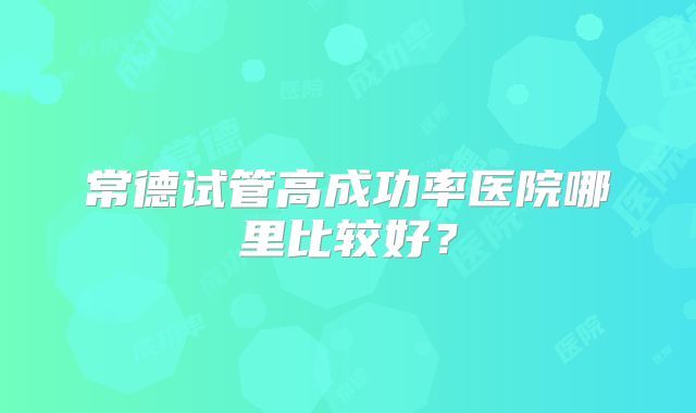 常德试管高成功率医院哪里比较好？