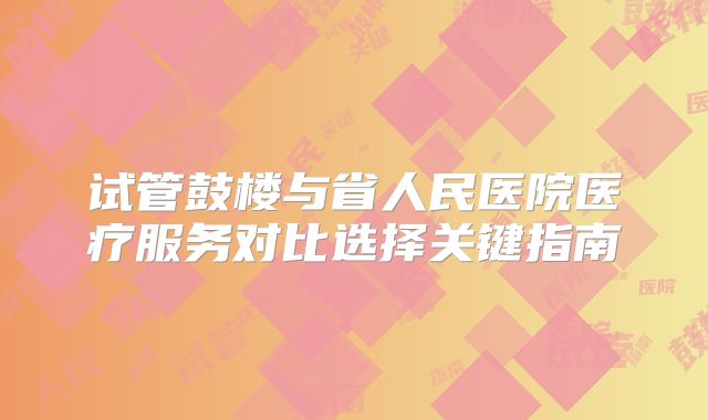 试管鼓楼与省人民医院医疗服务对比选择关键指南