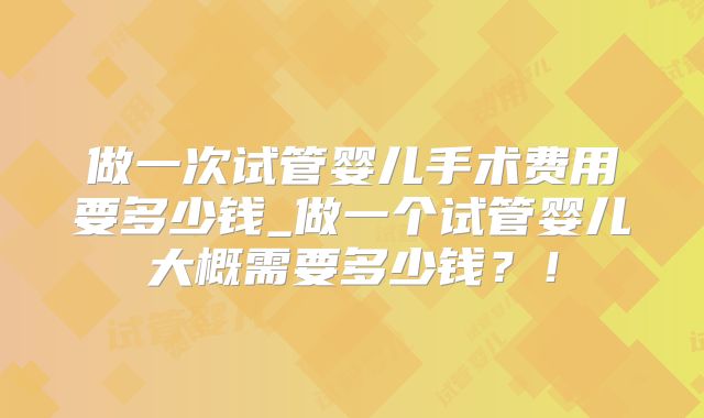 做一次试管婴儿手术费用要多少钱_做一个试管婴儿大概需要多少钱?!