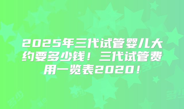 2025年三代试管婴儿大约要多少钱！三代试管费用一览表2020！