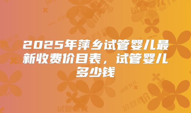 2025年萍乡试管婴儿最新收费价目表，试管婴儿多少钱