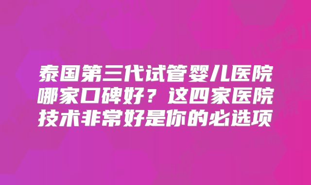 泰国第三代试管婴儿医院哪家口碑好？这四家医院技术非常好是你的必选项