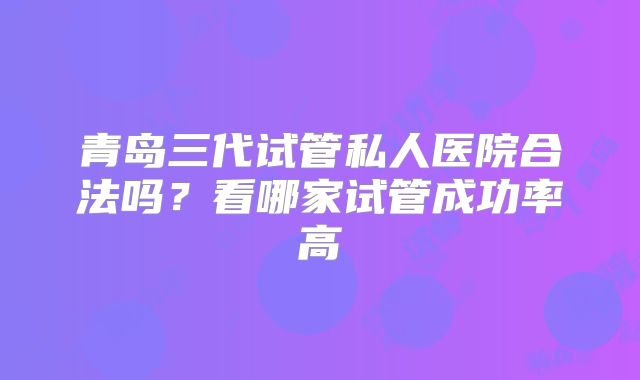 青岛三代试管私人医院合法吗？看哪家试管成功率高