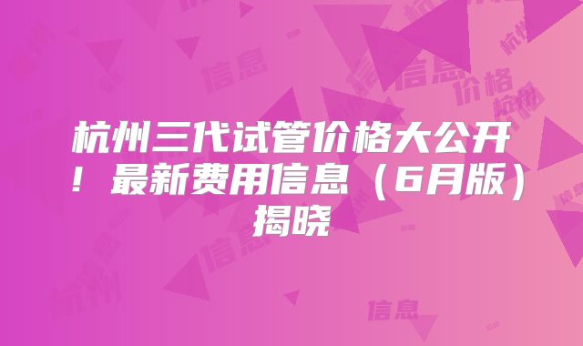 杭州三代试管价格大公开！最新费用信息（6月版）揭晓