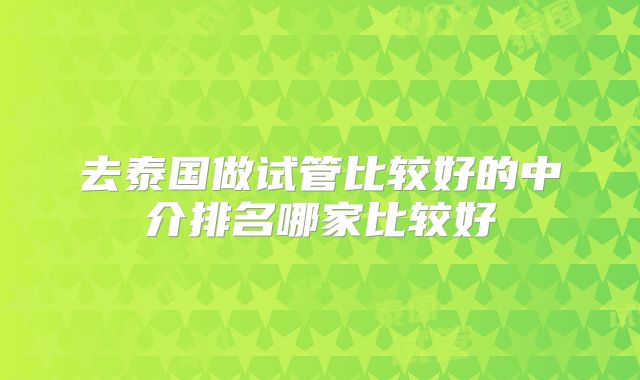去泰国做试管比较好的中介排名哪家比较好