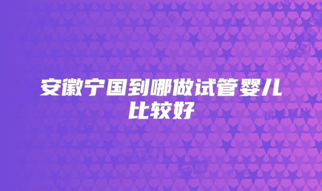 安徽宁国到哪做试管婴儿比较好