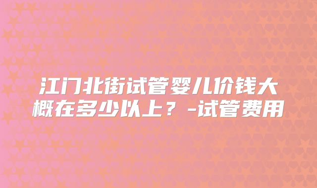 江门北街试管婴儿价钱大概在多少以上？-试管费用
