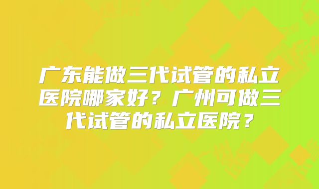 广东能做三代试管的私立医院哪家好?广州可做三代试管的私立医院?