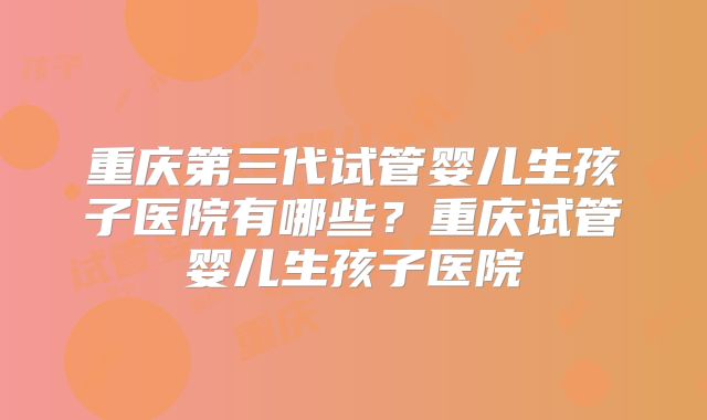重庆第三代试管婴儿生孩子医院有哪些？重庆试管婴儿生孩子医院