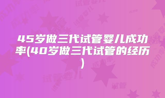 45岁做三代试管婴儿成功率(40岁做三代试管的经历)