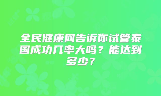 全民健康网告诉你试管泰国成功几率大吗？能达到多少？