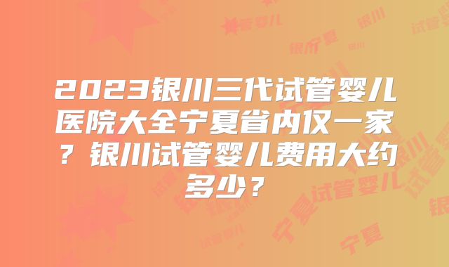 2023银川三代试管婴儿医院大全宁夏省内仅一家?银川试管婴儿费用大约多少?