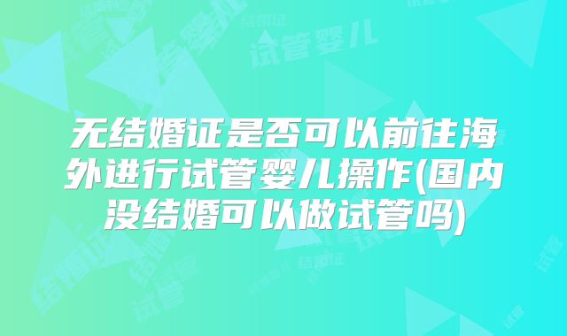 无结婚证是否可以前往海外进行试管婴儿操作(国内没结婚可以做试管吗)
