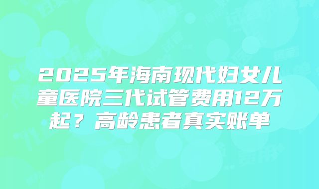 2025年海南现代妇女儿童医院三代试管费用12万起？高龄患者真实账单