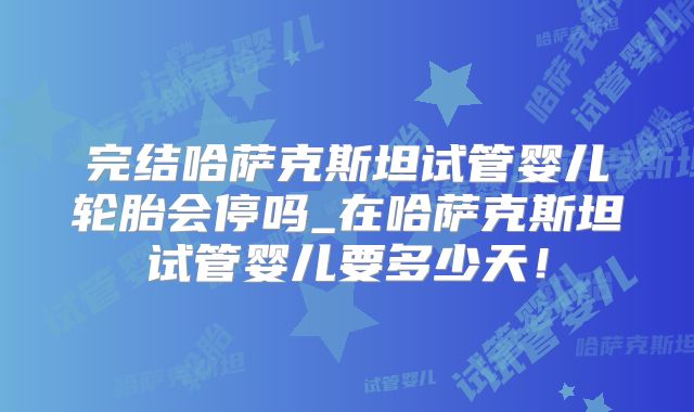 完结哈萨克斯坦试管婴儿轮胎会停吗_在哈萨克斯坦试管婴儿要多少天!