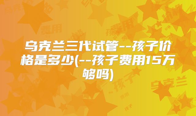 乌克兰三代试管--孩子价格是多少(--孩子费用15万够吗)