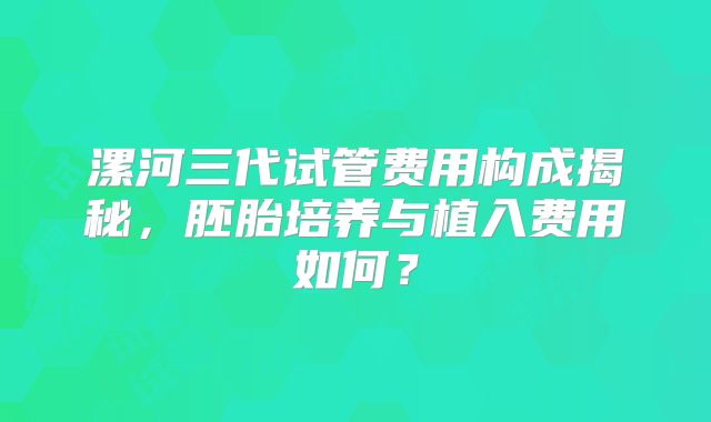 漯河三代试管费用构成揭秘，胚胎培养与植入费用如何？