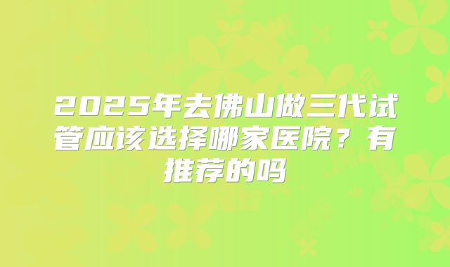 2025年去佛山做三代试管应该选择哪家医院？有推荐的吗