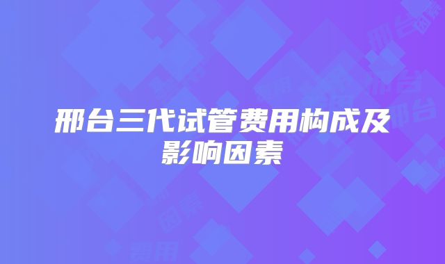 邢台三代试管费用构成及影响因素