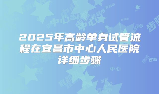 2025年高龄单身试管流程在宜昌市中心人民医院详细步骤