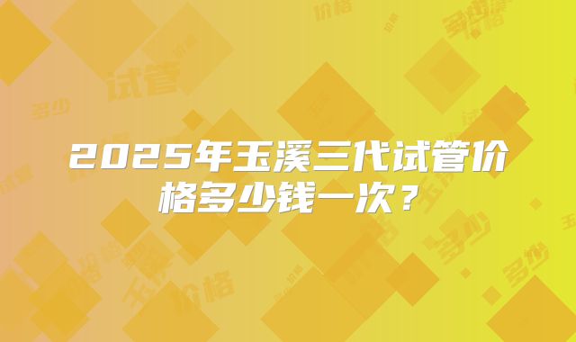 2025年玉溪三代试管价格多少钱一次？