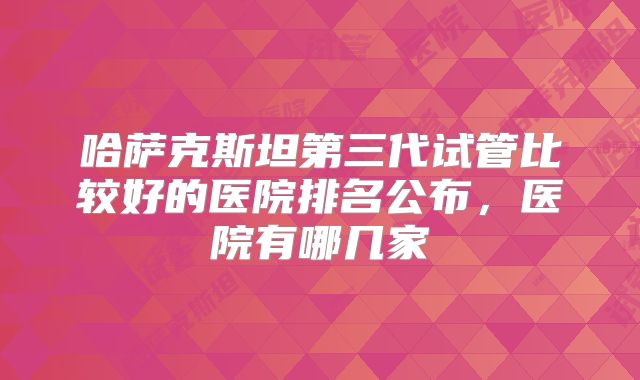 哈萨克斯坦第三代试管比较好的医院排名公布，医院有哪几家