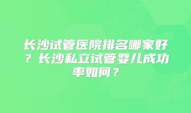 长沙试管医院排名哪家好？长沙私立试管婴儿成功率如何？
