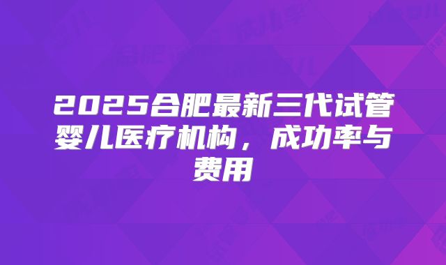 2025合肥最新三代试管婴儿医疗机构，成功率与费用