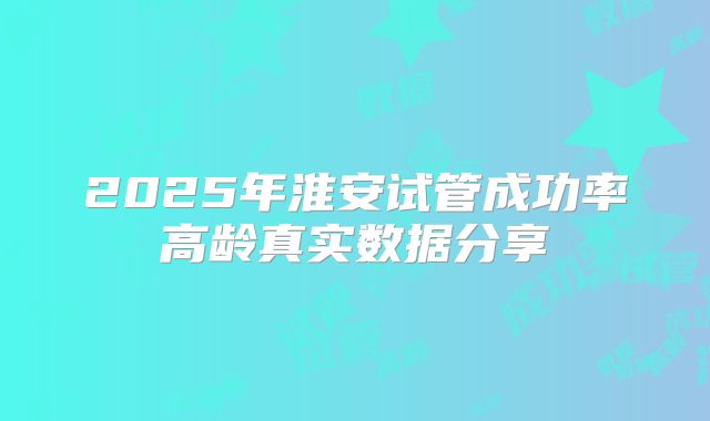 2025年淮安试管成功率高龄真实数据分享